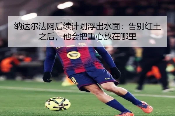 纳达尔法网后续计划浮出水面：告别红土之后，他会把重心放在哪里